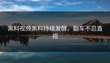 黑料视频黑料持续发酵，翻车不忍直视