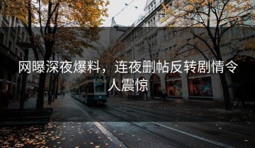 网曝深夜爆料，连夜删帖反转剧情令人震惊