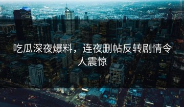 吃瓜深夜爆料，连夜删帖反转剧情令人震惊