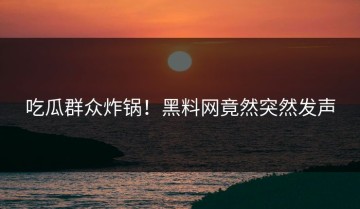 吃瓜群众炸锅！黑料网竟然突然发声