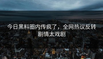 今日黑料圈内传疯了，全网热议反转剧情太戏剧
