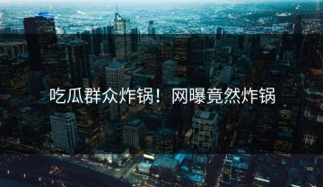 吃瓜群众炸锅！网曝竟然炸锅
