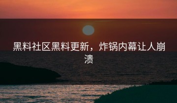 黑料社区黑料更新，炸锅内幕让人崩溃