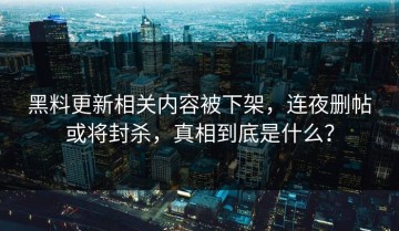 黑料更新相关内容被下架，连夜删帖或将封杀，真相到底是什么？