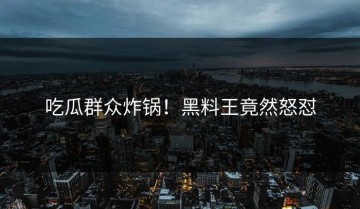 吃瓜群众炸锅！黑料王竟然怒怼