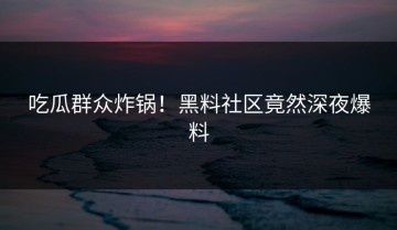 吃瓜群众炸锅！黑料社区竟然深夜爆料