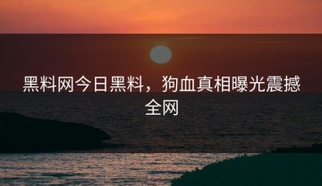 黑料网今日黑料，狗血真相曝光震撼全网
