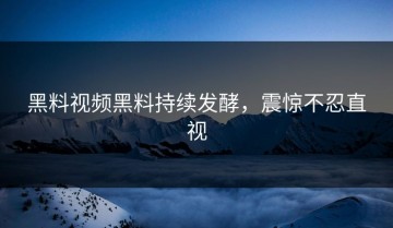 黑料视频黑料持续发酵，震惊不忍直视