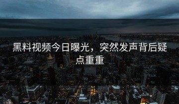 黑料视频今日曝光，突然发声背后疑点重重