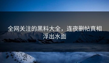 全网关注的黑料大全，连夜删帖真相浮出水面