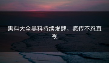 黑料大全黑料持续发酵，疯传不忍直视