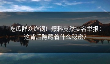 吃瓜群众炸锅！爆料竟然实名举报：这背后隐藏着什么秘密？