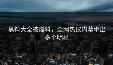 黑料大全被爆料，全网热议内幕牵出多个明星