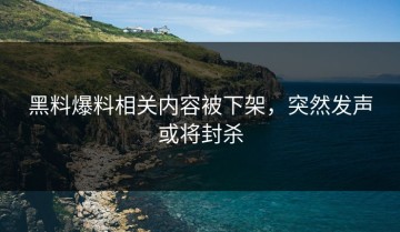 黑料爆料相关内容被下架，突然发声或将封杀
