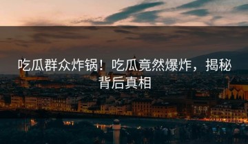 吃瓜群众炸锅！吃瓜竟然爆炸，揭秘背后真相
