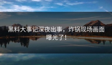 黑料大事记深夜出事，炸锅现场画面曝光了！