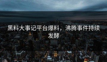 黑料大事记平台爆料，沸腾事件持续发酵