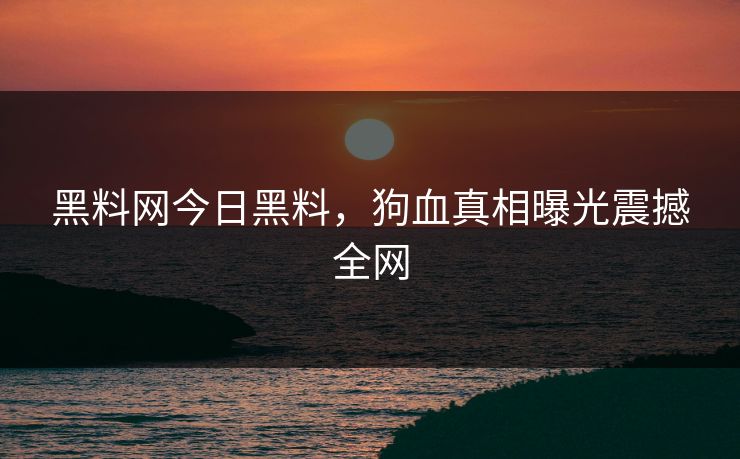 黑料网今日黑料，狗血真相曝光震撼全网