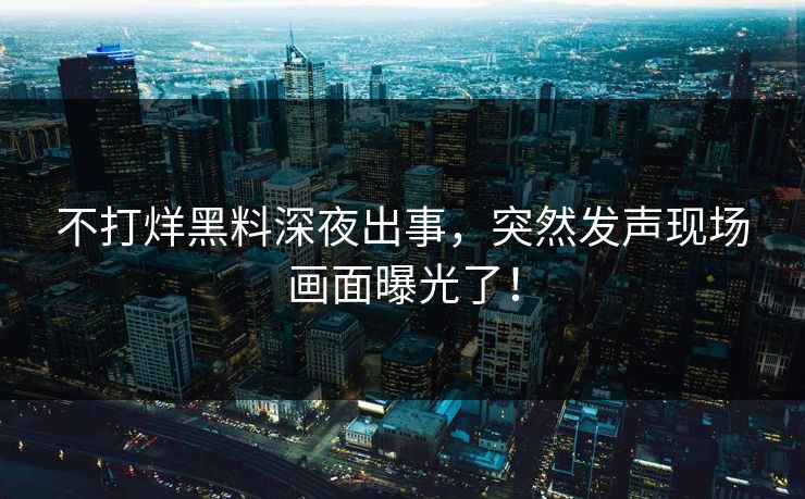 不打烊黑料深夜出事，突然发声现场画面曝光了！