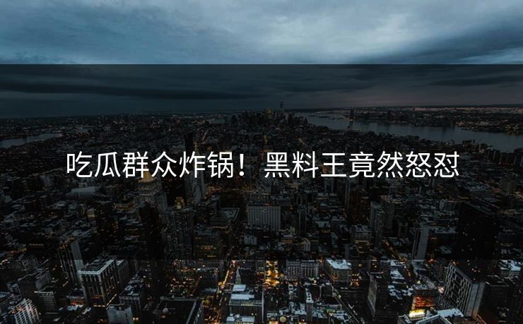 吃瓜群众炸锅！黑料王竟然怒怼