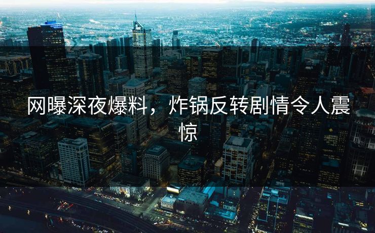 网曝深夜爆料，炸锅反转剧情令人震惊