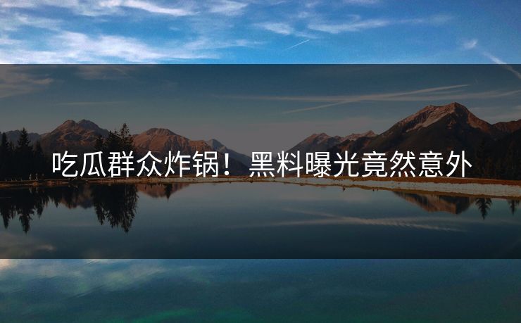 吃瓜群众炸锅！黑料曝光竟然意外