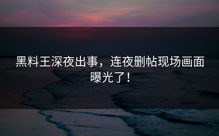 黑料王深夜出事，连夜删帖现场画面曝光了！