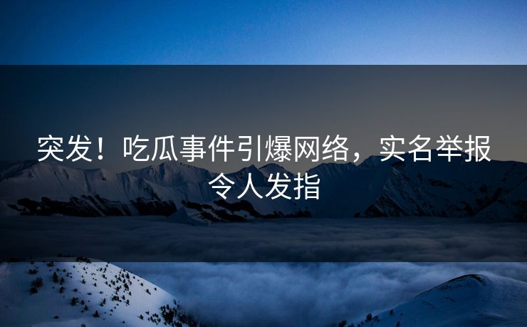 突发！吃瓜事件引爆网络，实名举报令人发指