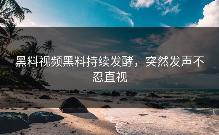 黑料视频黑料持续发酵，突然发声不忍直视