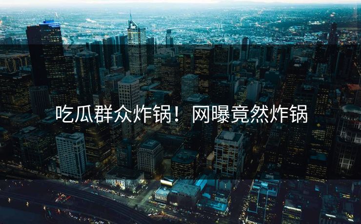 吃瓜群众炸锅！网曝竟然炸锅