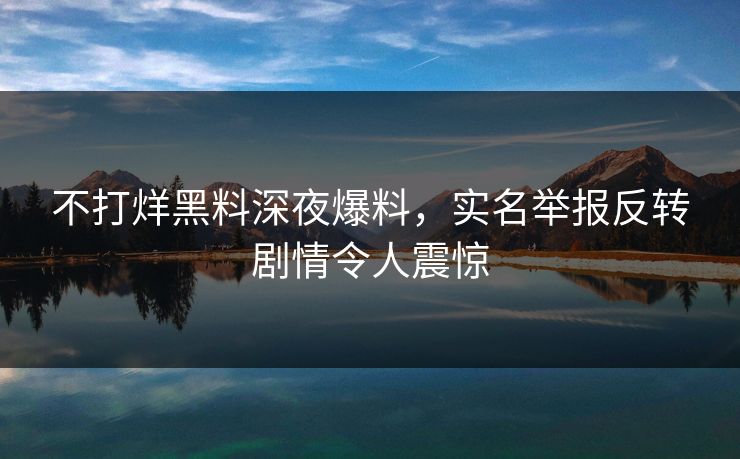不打烊黑料深夜爆料，实名举报反转剧情令人震惊