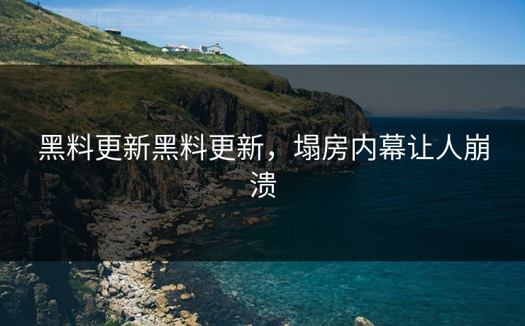 黑料更新黑料更新，塌房内幕让人崩溃