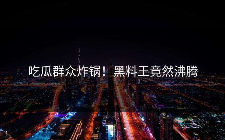吃瓜群众炸锅！黑料王竟然沸腾