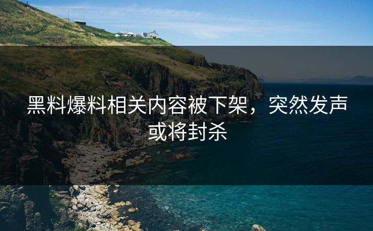 黑料爆料相关内容被下架，突然发声或将封杀