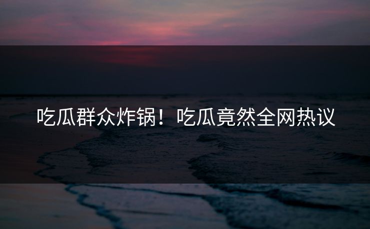 吃瓜群众炸锅！吃瓜竟然全网热议