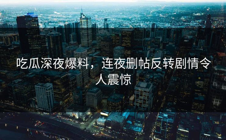 吃瓜深夜爆料，连夜删帖反转剧情令人震惊