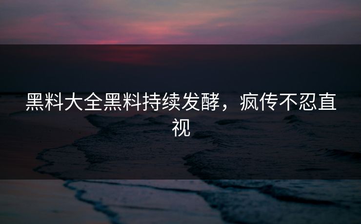 黑料大全黑料持续发酵，疯传不忍直视