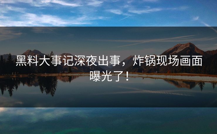 黑料大事记深夜出事,炸锅现场画面曝光了! 黑料大事记深夜出事,炸锅现场画面曝光了!
